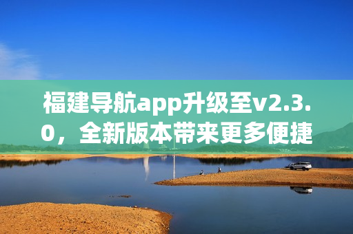 福建導(dǎo)航app升級(jí)至v2.3.0，全新版本帶來(lái)更多便捷功能(1)