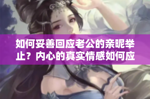 如何妥善回應(yīng)老公的親昵舉止？?jī)?nèi)心的真實(shí)情感如何應(yīng)對(duì)？