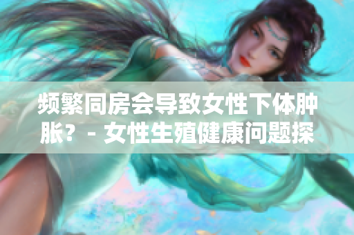 頻繁同房會導(dǎo)致女性下體腫脹？- 女性生殖健康問題探究