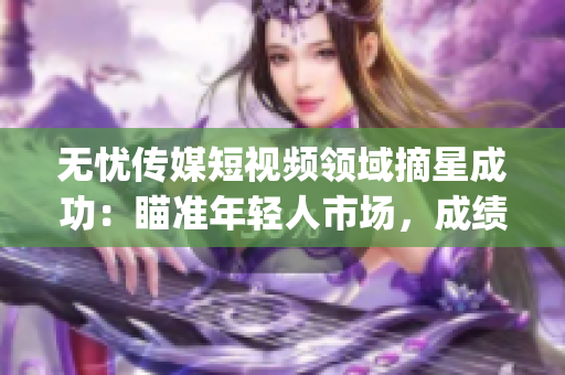 無(wú)憂(yōu)傳媒短視頻領(lǐng)域摘星成功：瞄準(zhǔn)年輕人市場(chǎng)，成績(jī)斐然(1)