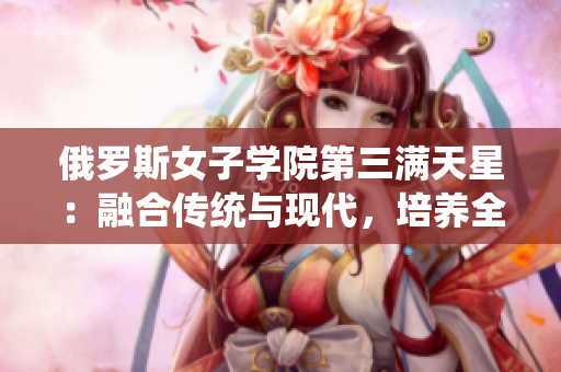 俄羅斯女子學院第三滿天星：融合傳統(tǒng)與現代，培養(yǎng)全面素質人才