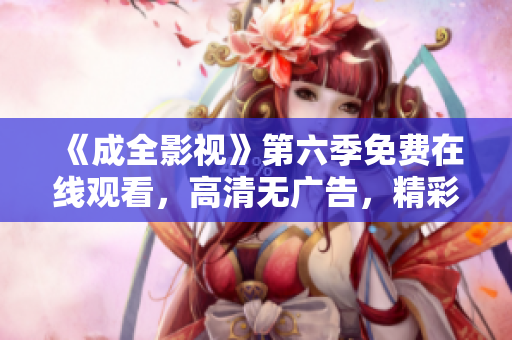《成全影視》第六季免費(fèi)在線觀看，高清無廣告，精彩劇集盡在眼前