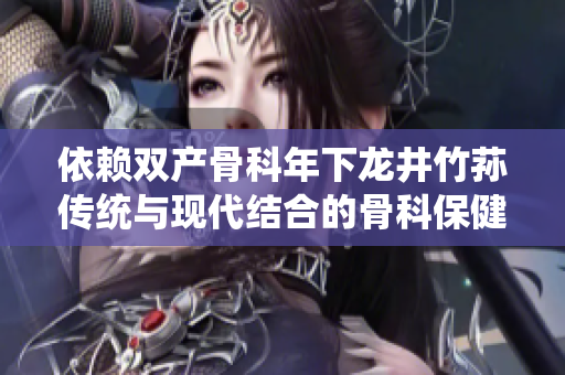 依賴雙產(chǎn)骨科年下龍井竹蓀傳統(tǒng)與現(xiàn)代結(jié)合的骨科保健新趨勢(shì)