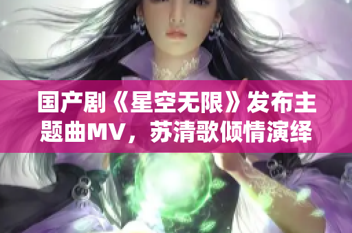 國產(chǎn)劇《星空無限》發(fā)布主題曲MV，蘇清歌傾情演繹震撼登場