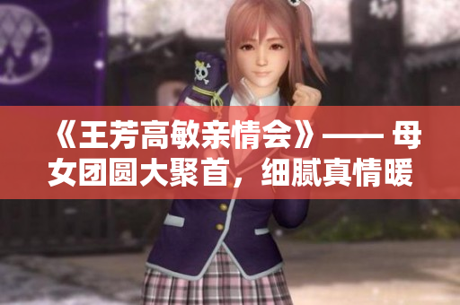 《王芳高敏親情會》—— 母女團(tuán)圓大聚首，細(xì)膩真情暖人心