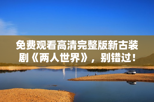 免費(fèi)觀看高清完整版新古裝劇《兩人世界》，別錯過！