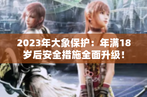 2023年大象保護(hù)：年滿18歲后安全措施全面升級！