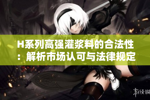 H系列高強(qiáng)灌漿料的合法性：解析市場認(rèn)可與法律規(guī)定限制