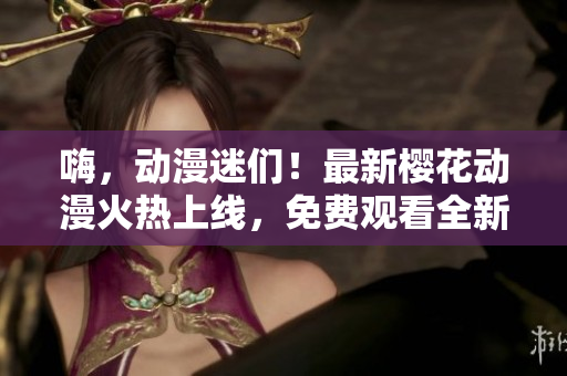 嗨，動漫迷們！最新櫻花動漫火熱上線，免費(fèi)觀看全新動畫大片，你一定不能錯過！