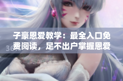 子豪恩愛教學(xué)：最全入口免費(fèi)閱讀，足不出戶掌握恩愛技巧(1)
