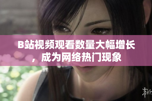 B站視頻觀看數(shù)量大幅增長，成為網(wǎng)絡(luò)熱門現(xiàn)象