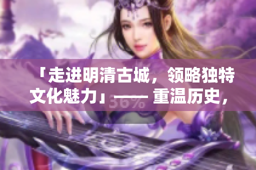「走進明清古城，領略獨特文化魅力」—— 重溫歷史，感受文化底蘊