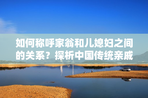 如何稱呼家翁和兒媳婦之間的關(guān)系？探析中國傳統(tǒng)親戚稱呼的文化背景