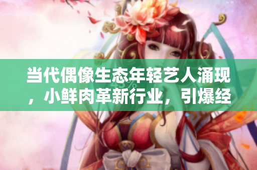當(dāng)代偶像生態(tài)年輕藝人涌現(xiàn)，小鮮肉革新行業(yè)，引爆經(jīng)濟增長