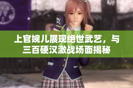 上官婉兒展現(xiàn)絕世武藝，與三百硬漢激戰(zhàn)場面揭秘