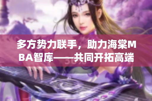 多方勢(shì)力聯(lián)手，助力海棠MBA智庫(kù)——共同開拓高端商業(yè)教育領(lǐng)域(1)