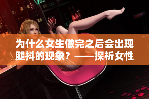 為什么女生做完之后會(huì)出現(xiàn)腿抖的現(xiàn)象？——探析女性身體反應(yīng)現(xiàn)象