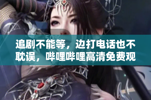 追劇不能等，邊打電話也不耽誤，嗶哩嗶哩高清免費(fèi)觀看，快來圍觀！