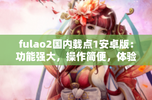 fulao2國(guó)內(nèi)載點(diǎn)1安卓版：功能強(qiáng)大，操作簡(jiǎn)便，體驗(yàn)極佳