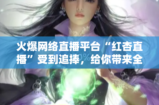 火爆網(wǎng)絡(luò)直播平臺(tái)“紅杏直播”受到追捧，給你帶來全新娛樂體驗(yàn)