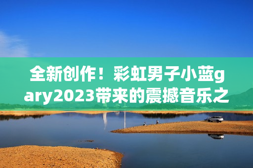 全新創(chuàng)作！彩虹男子小藍(lán)gary2023帶來的震撼音樂之旅