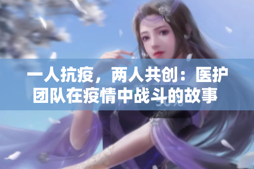 一人抗疫，兩人共創(chuàng)：醫(yī)護(hù)團(tuán)隊在疫情中戰(zhàn)斗的故事 