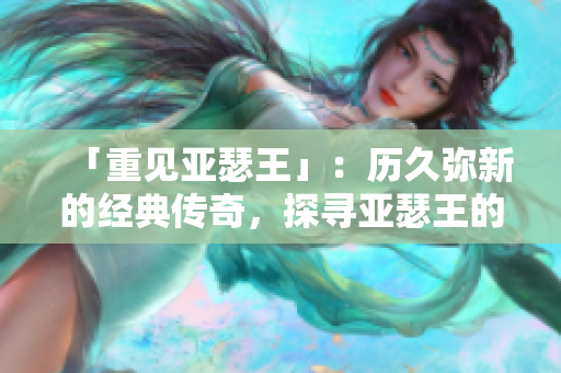 「重見亞瑟王」：歷久彌新的經(jīng)典傳奇，探尋亞瑟王的傳奇人生！
