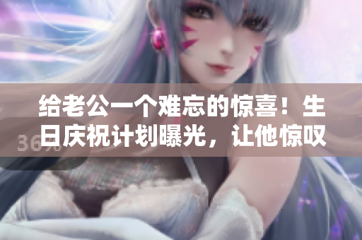 給老公一個難忘的驚喜！生日慶祝計劃曝光，讓他驚嘆不已！