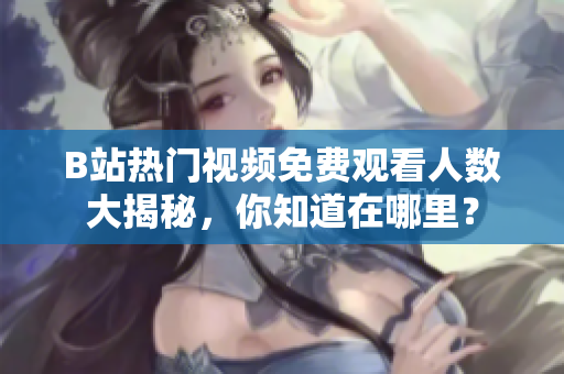 B站熱門視頻免費觀看人數(shù)大揭秘，你知道在哪里？