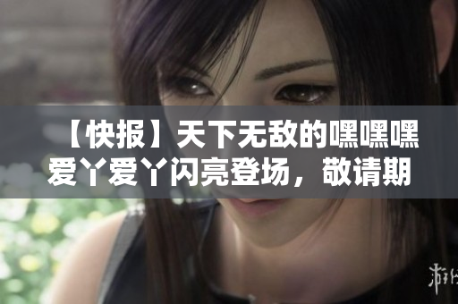 【快報】天下無敵的嘿嘿嘿愛丫愛丫閃亮登場，敬請期待！
