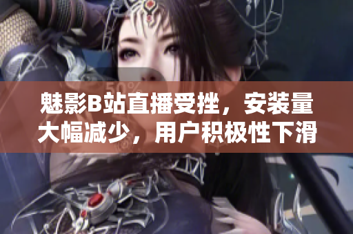 魅影B站直播受挫，安裝量大幅減少，用戶積極性下滑