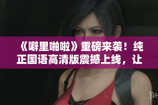 《噼里啪啦》重磅來(lái)襲！純正國(guó)語(yǔ)高清版震撼上線，讓你重溫經(jīng)典！