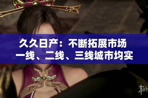久久日產(chǎn)：不斷拓展市場 一線、二線、三線城市均實(shí)現(xiàn)了嶄新突破