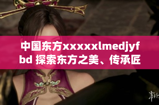 中國東方xxxxxlmedjyfbd 探索東方之美、傳承匠心之道