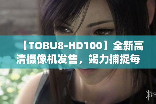【TOBU8-HD100】全新高清攝像機發(fā)售，竭力捕捉每一細節(jié)(1)