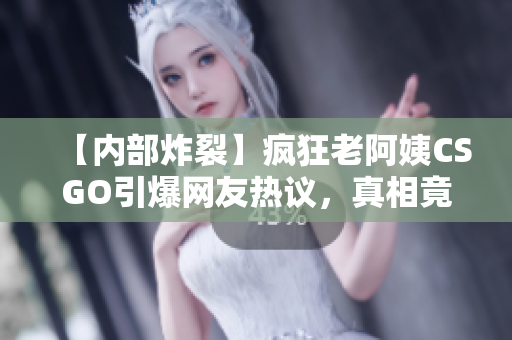 【內(nèi)部炸裂】瘋狂老阿姨CSGO引爆網(wǎng)友熱議，真相竟然是……