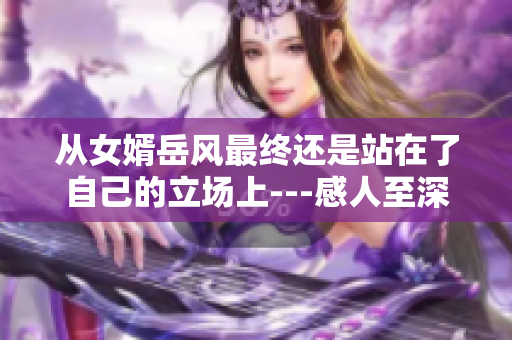 從女婿岳風(fēng)最終還是站在了自己的立場(chǎng)上---感人至深