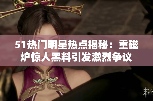 51熱門明星熱點揭秘：重磁爐驚人黑料引發(fā)激烈爭議
