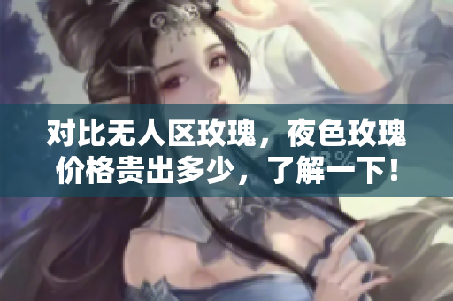 對比無人區(qū)玫瑰，夜色玫瑰價格貴出多少，了解一下！