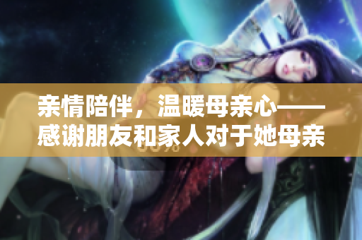 親情陪伴，溫暖母親心——感謝朋友和家人對于她母親的關(guān)愛和陪伴