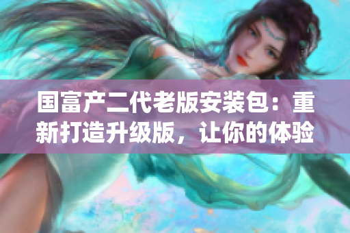 國(guó)富產(chǎn)二代老版安裝包：重新打造升級(jí)版，讓你的體驗(yàn)更加完美(1)