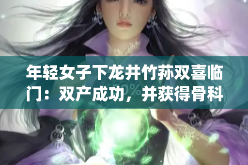 年輕女子下龍井竹蓀雙喜臨門：雙產(chǎn)成功，并獲得骨科專家治療(1)