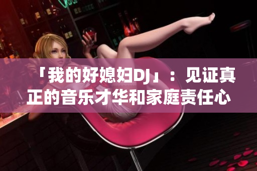 「我的好媳婦DJ」：見證真正的音樂才華和家庭責(zé)任心，深受眾人喜愛！