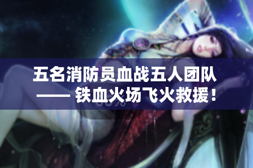 五名消防員血戰(zhàn)五人團(tuán)隊(duì) —— 鐵血火場(chǎng)飛火救援！