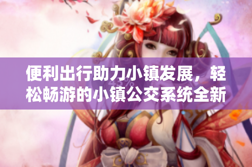 便利出行助力小鎮(zhèn)發(fā)展，輕松暢游的小鎮(zhèn)公交系統(tǒng)全新推出