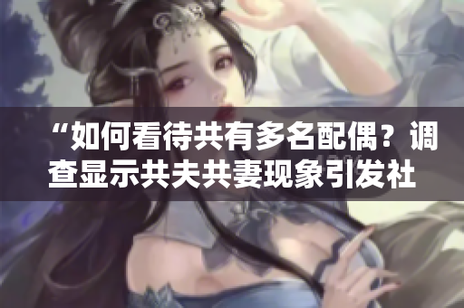 “如何看待共有多名配偶？調(diào)查顯示共夫共妻現(xiàn)象引發(fā)社會(huì)爭(zhēng)議！”