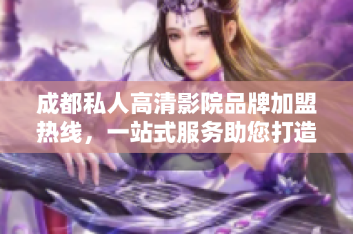 成都私人高清影院品牌加盟熱線，一站式服務(wù)助您打造完美私人影院。