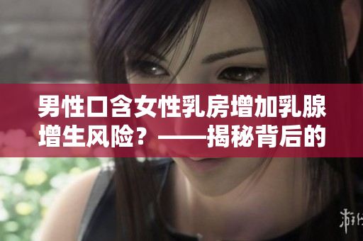 男性口含女性乳房增加乳腺增生風(fēng)險(xiǎn)？——揭秘背后的科學(xué)道理