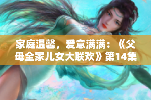 家庭溫馨，愛(ài)意滿滿：《父母全家兒女大聯(lián)歡》第14集精彩回顧