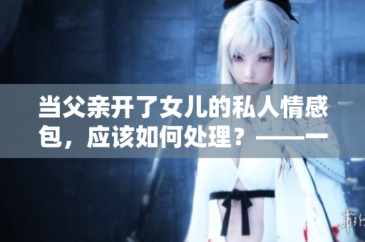 當(dāng)父親開了女兒的私人情感包，應(yīng)該如何處理？——一個編輯的心聲
